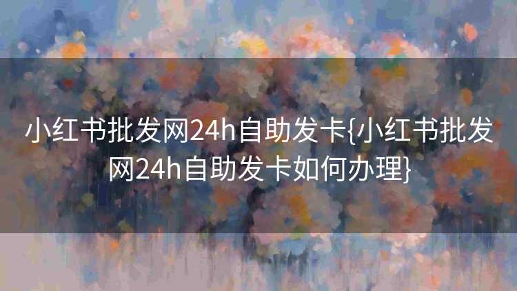 小红书批发网24h自助发卡{小红书批发网24h自助发卡如何办理}