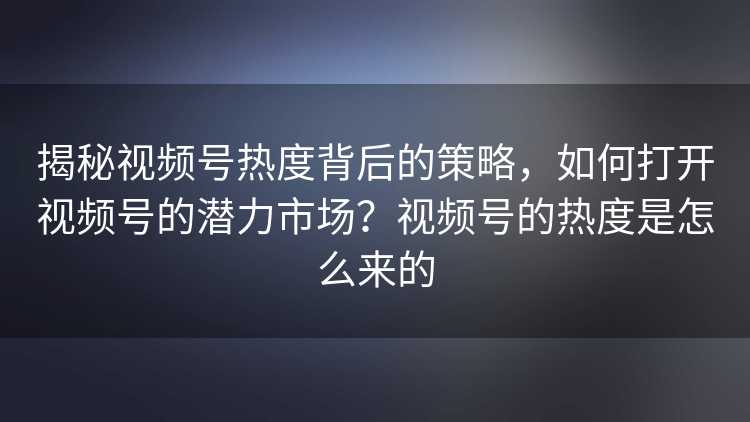 揭秘视频号热度背后的策略，如何打开视频号的潜力市场？视频号的热度是怎么来的