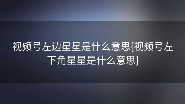 视频号左边星星是什么意思{视频号左下角星星是什么意思}