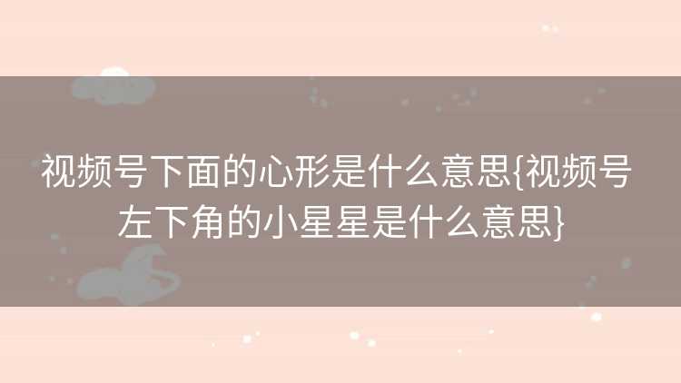 视频号下面的心形是什么意思{视频号 左下角的小星星是什么意思}