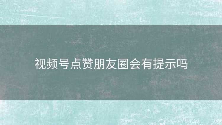 视频号点赞朋友圈会有提示吗