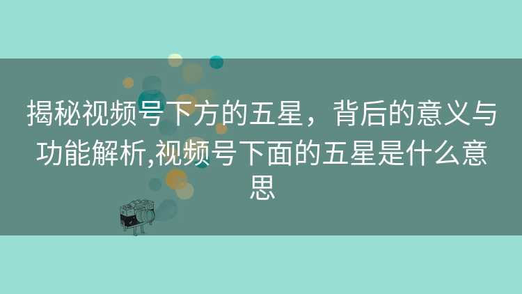 揭秘视频号下方的五星，背后的意义与功能解析,视频号下面的五星是什么意思