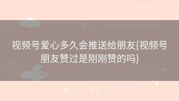 视频号爱心多久会推送给朋友{视频号朋友赞过是刚刚赞的吗}