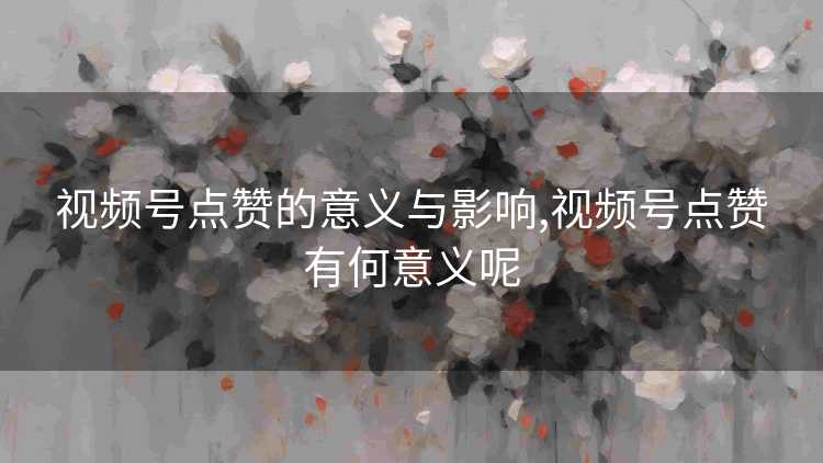 视频号点赞的意义与影响,视频号点赞有何意义呢