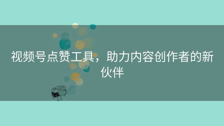 视频号点赞工具，助力内容创作者的新伙伴