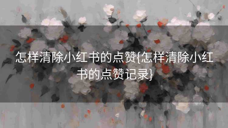 怎样清除小红书的点赞{怎样清除小红书的点赞记录}