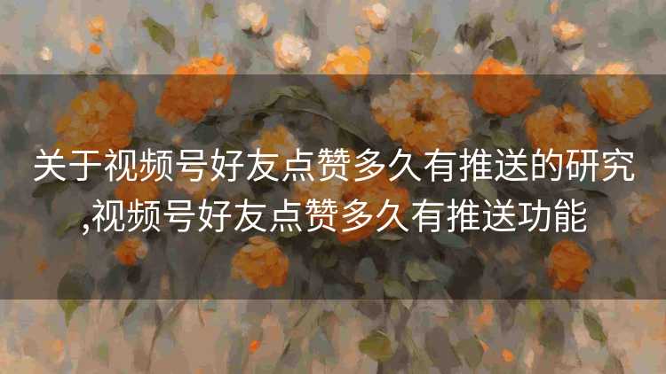 关于视频号好友点赞多久有推送的研究,视频号好友点赞多久有推送功能