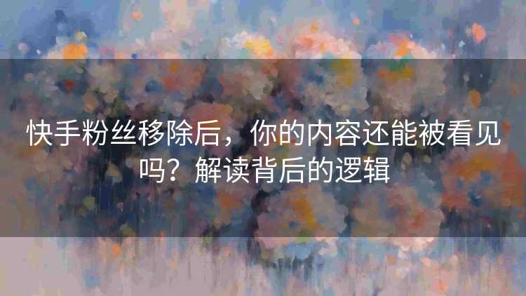 快手粉丝移除后，你的内容还能被看见吗？解读背后的逻辑