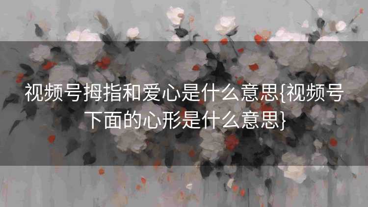 视频号拇指和爱心是什么意思{视频号下面的心形是什么意思}