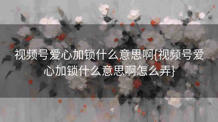 视频号爱心加锁什么意思啊{视频号爱心加锁什么意思啊怎么弄}