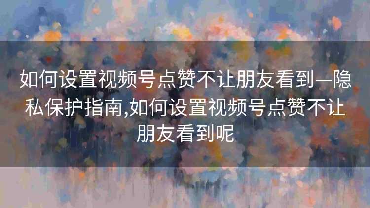 如何设置视频号点赞不让朋友看到—隐私保护指南,如何设置视频号点赞不让朋友看到呢