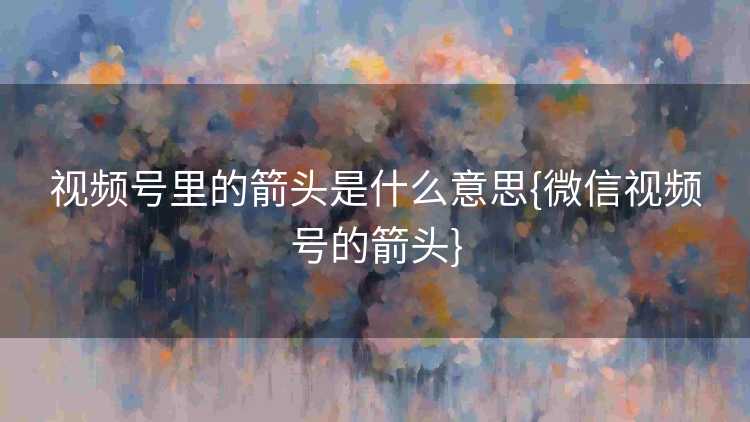 视频号里的箭头是什么意思{微信视频号的箭头}