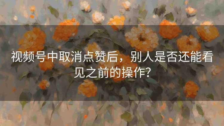 视频号中取消点赞后，别人是否还能看见之前的操作？