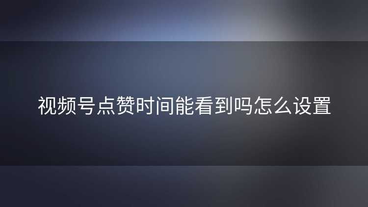 视频号点赞时间能看到吗怎么设置