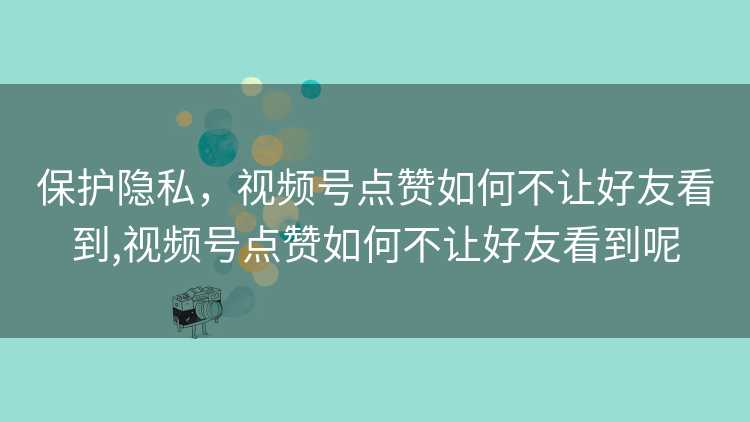 保护隐私，视频号点赞如何不让好友看到,视频号点赞如何不让好友看到呢