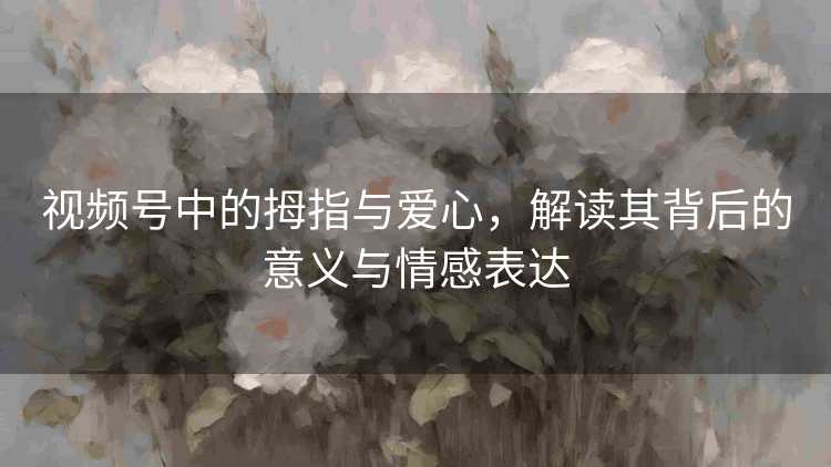 视频号中的拇指与爱心，解读其背后的意义与情感表达