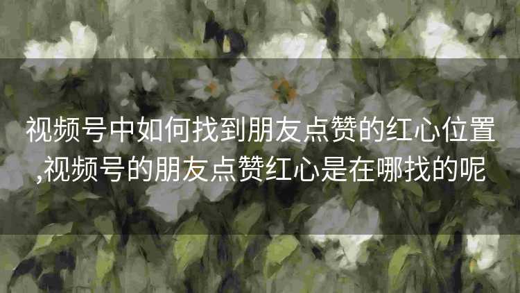 视频号中如何找到朋友点赞的红心位置,视频号的朋友点赞红心是在哪找的呢