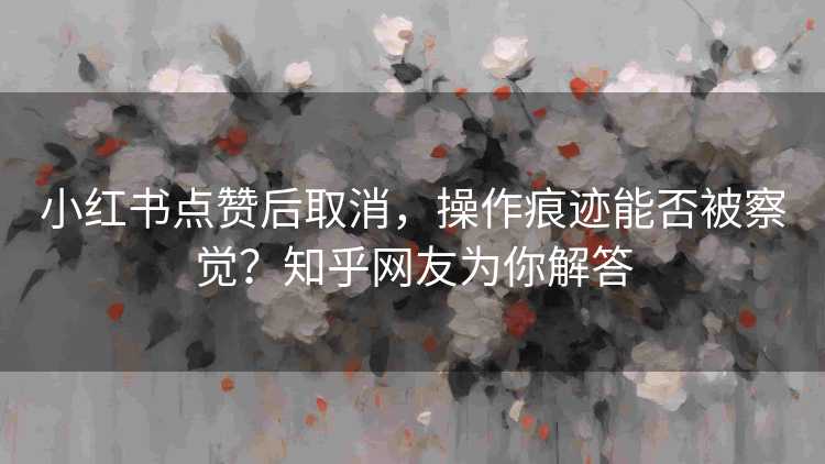 小红书点赞后取消，操作痕迹能否被察觉？知乎网友为你解答
