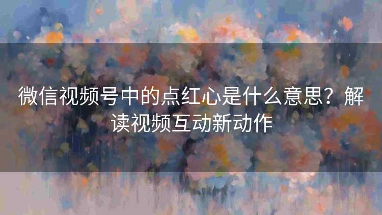 微信视频号中的点红心是什么意思？解读视频互动新动作