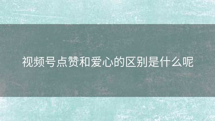 视频号点赞和爱心的区别是什么呢