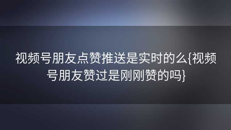 视频号朋友点赞推送是实时的么{视频号朋友赞过是刚刚赞的吗}