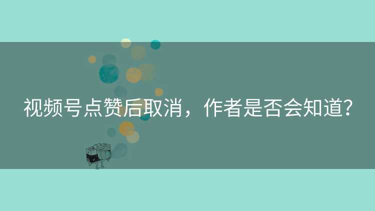 视频号点赞后取消，作者是否会知道？