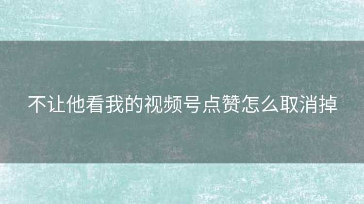 不让他看我的视频号点赞怎么取消掉
