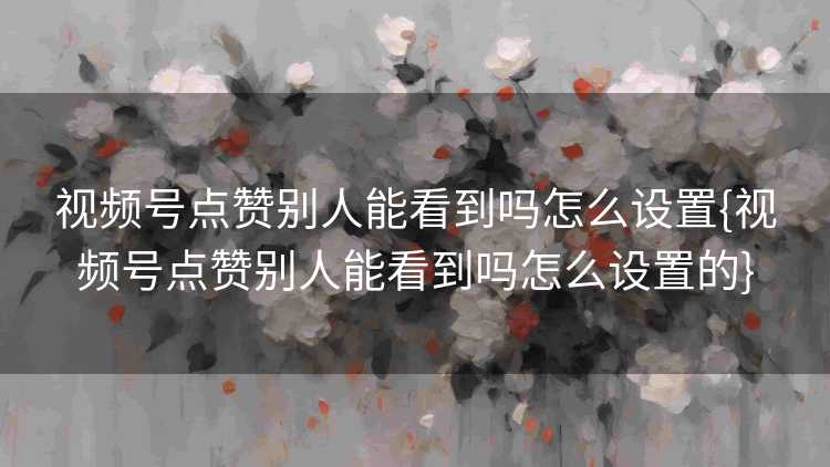 视频号点赞别人能看到吗怎么设置{视频号点赞别人能看到吗怎么设置的}