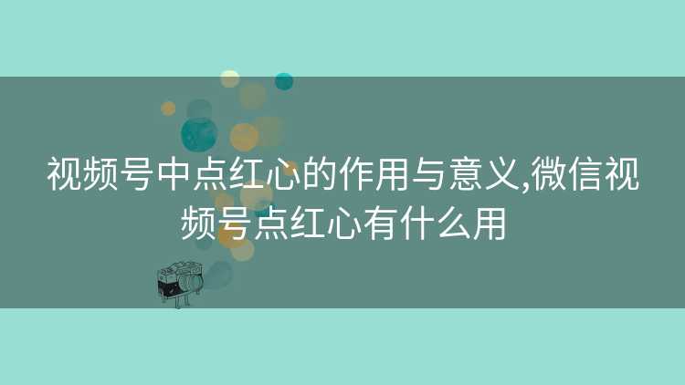 视频号中点红心的作用与意义,微信视频号点红心有什么用