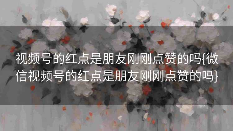 视频号的红点是朋友刚刚点赞的吗{微信视频号的红点是朋友刚刚点赞的吗}