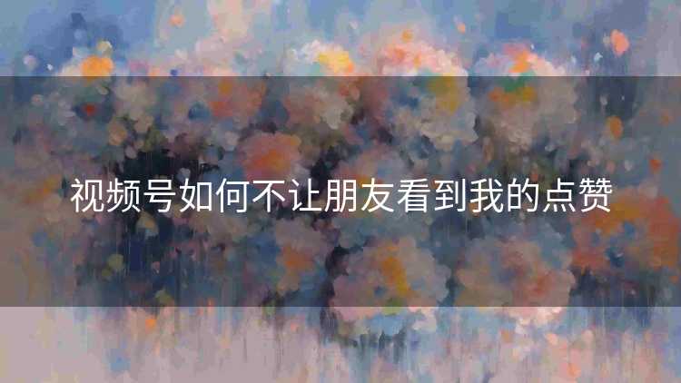 视频号如何不让朋友看到我的点赞