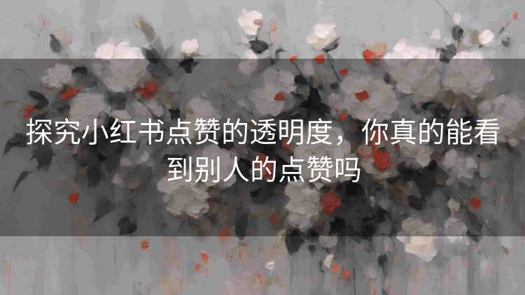 探究小红书点赞的透明度，你真的能看到别人的点赞吗