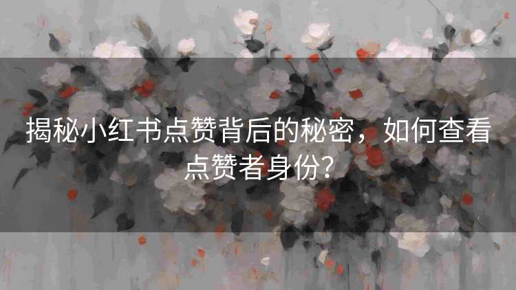揭秘小红书点赞背后的秘密，如何查看点赞者身份？
