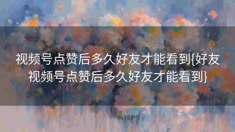 视频号点赞后多久好友才能看到{好友视频号点赞后多久好友才能看到}