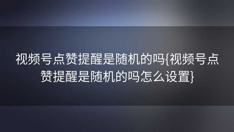视频号点赞提醒是随机的吗{视频号点赞提醒是随机的吗怎么设置}
