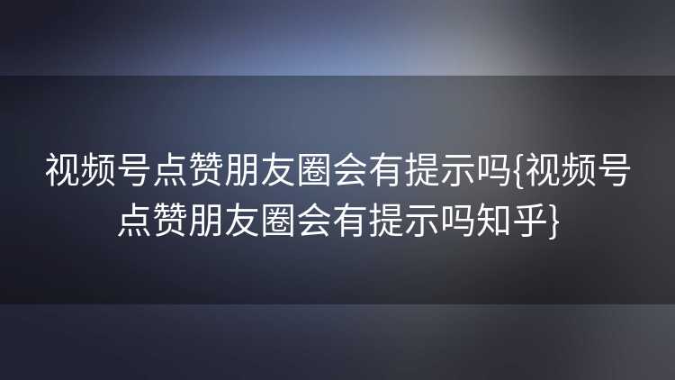 视频号点赞朋友圈会有提示吗{视频号点赞朋友圈会有提示吗知乎}