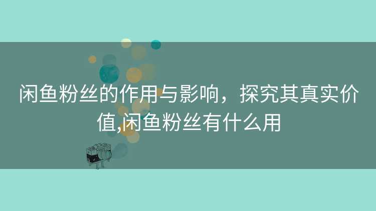 闲鱼粉丝的作用与影响，探究其真实价值,闲鱼粉丝有什么用