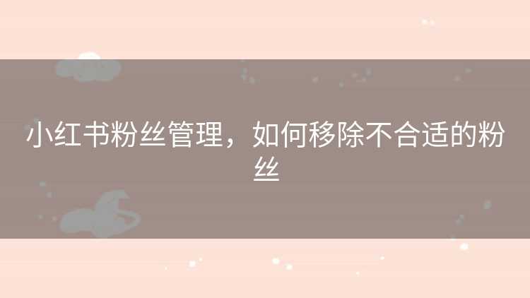 小红书粉丝管理，如何移除不合适的粉丝