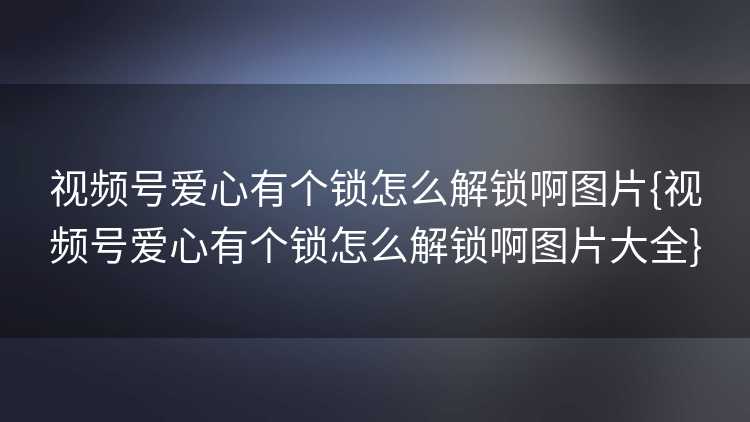 视频号爱心有个锁怎么解锁啊图片{视频号爱心有个锁怎么解锁啊图片大全}