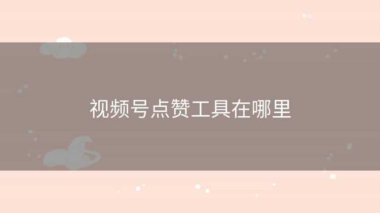 视频号点赞工具在哪里