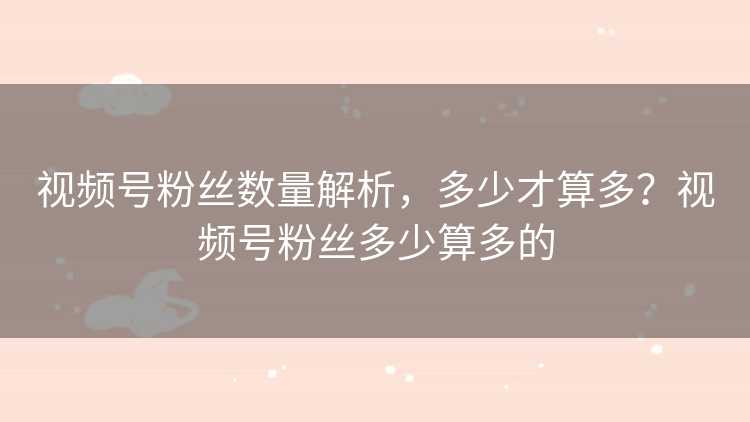 视频号粉丝数量解析，多少才算多？视频号粉丝多少算多的