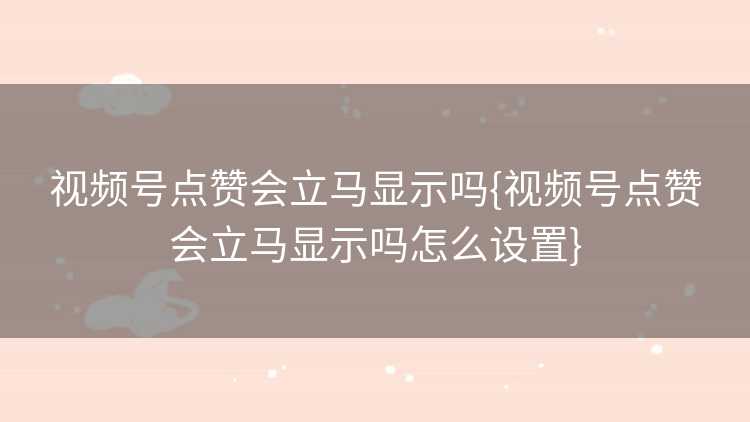 视频号点赞会立马显示吗{视频号点赞会立马显示吗怎么设置}
