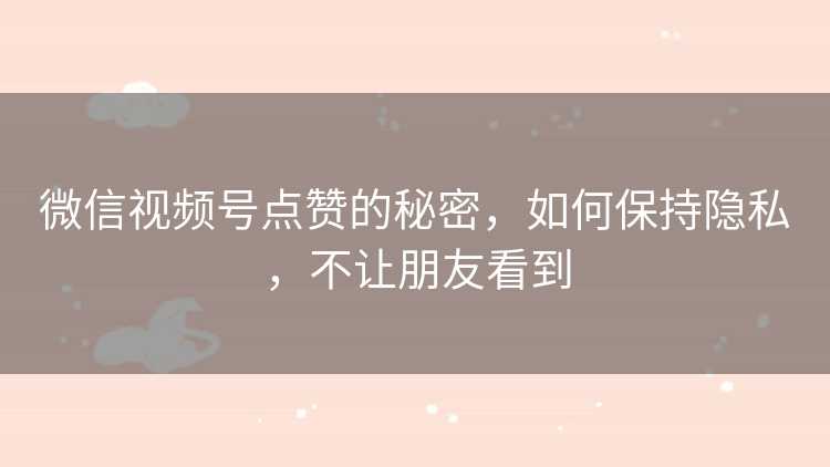 微信视频号点赞的秘密，如何保持隐私，不让朋友看到