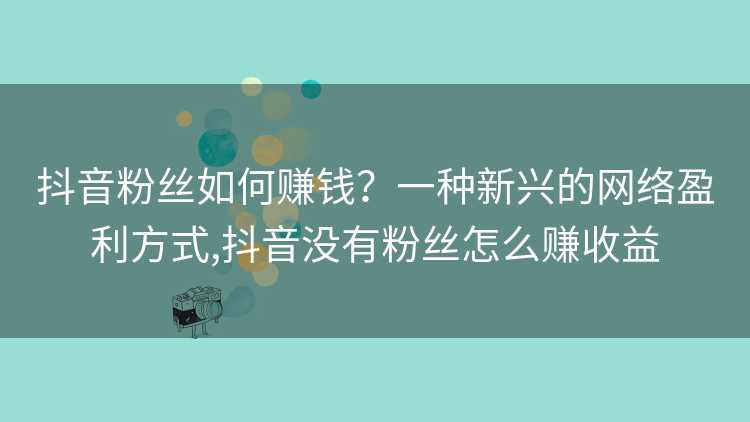 抖音粉丝如何赚钱？一种新兴的网络盈利方式,抖音没有粉丝怎么赚收益