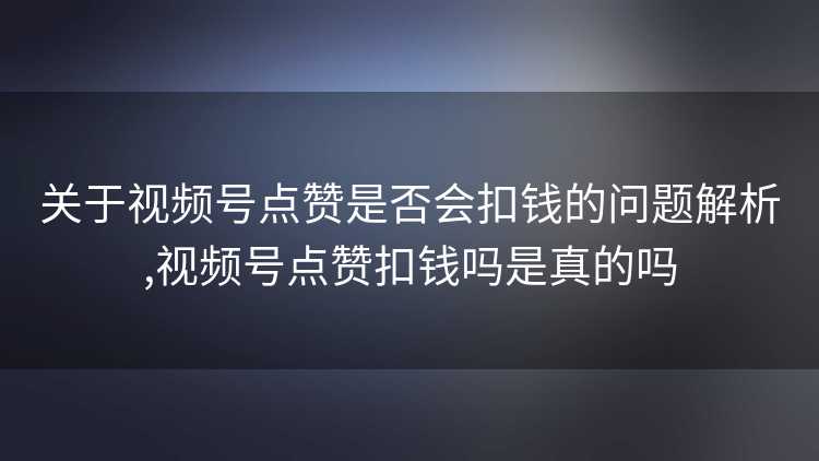 关于视频号点赞是否会扣钱的问题解析,视频号点赞扣钱吗是真的吗