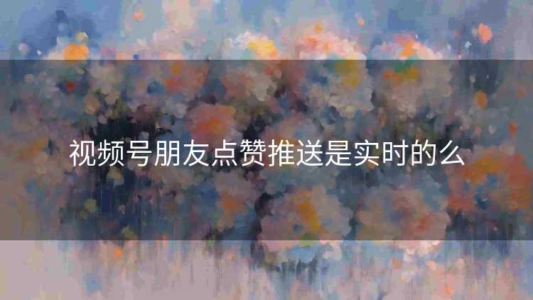 视频号朋友点赞推送是实时的么