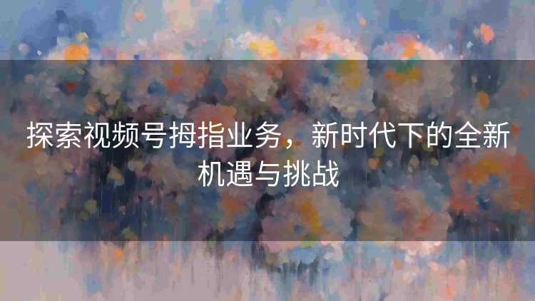 探索视频号拇指业务，新时代下的全新机遇与挑战