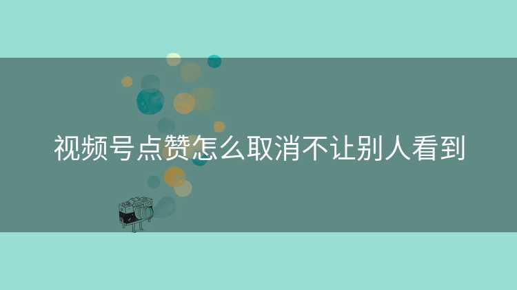 视频号点赞怎么取消不让别人看到