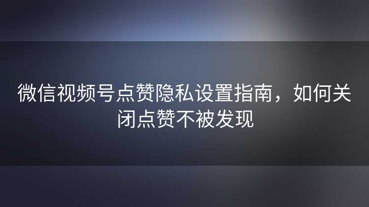 微信视频号点赞隐私设置指南，如何关闭点赞不被发现