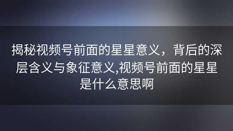 揭秘视频号前面的星星意义，背后的深层含义与象征意义,视频号前面的星星是什么意思啊